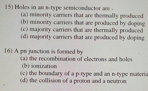 Holes in an n-type semiconductor are 、
(a) minority carriers that are thermally produced
(b) minority carriers that are produced by doping
(c) majority carriers that are thermally produced
(d) majority carriers that are produced by doping
16) A pn junction is formed by
(a) the recombination of electrons and holes
(b) ionization
(c) the boundary of a p -type and an n-type materia
(d) the collision of a proton and a neutron