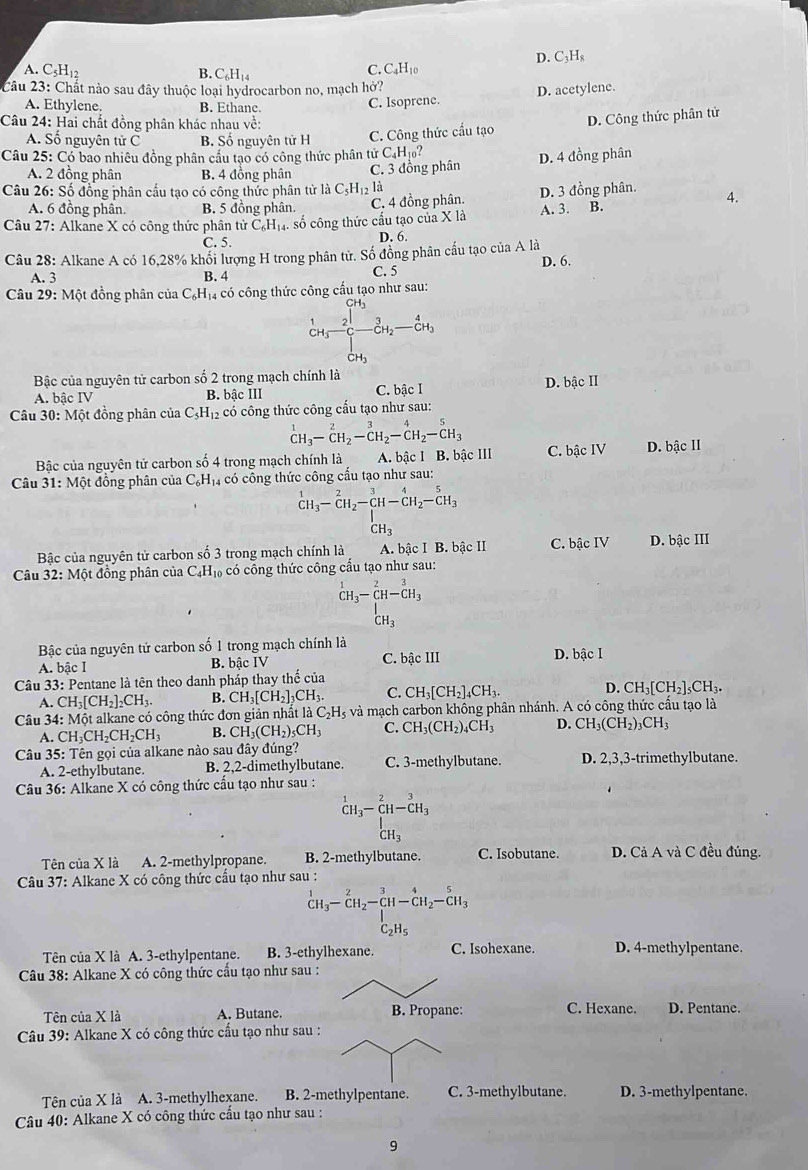D. C_3H_8
A. C₅H₁2 B. C_6H_14
C C_4H_10
Câu 23: Chất nào sau đây thuộc loại hydrocarbon no, mạch hở?
A. Ethylene. B. Ethane.
C. Isoprene. D. acetylene.
Câu 24: Hai chất đồng phân khác nhau về:
D. Công thức phân tử
A. Số nguyên tử C B. Số nguyên tử H C. Công thức cấu tạo
Câu 25: Có bao nhiêu đồng phân cầu tạo có công thức phân tử C_4H_10
A. 2 đồng phân B. 4 đồng phân C. 3 đồng phân D. 4 đồng phân
Câu 26: Số đồng phân cầu tạo có công thức phân tử là C_5H_12 là
A. 6 đồng phân. B. 5 đồng phân. C. 4 đồng phân. D. 3 đồng phân. A.
Câu 27: Alkane X có công thức phân tử C_6H_14. số công thức cấu tạo của X là A. 3. B.
C. 5. D. 6.
Câu 28: Alkane A có 16,28% khối lượng H trong phân tử. Số đồng phân cấu tạo của A là
A. 3 B. 4 C. 5 D. 6.
Câu 29: Một đồng phân của C₆H₁4 có công thức công cấu tạo như sau:
beginarrayr CH_3 CH_3endarray beginarrayr CH_3 CH_3endarray beginarrayr 3 CH_2endarray -beginarrayr 4 CH_3 CH_3endarray
Bậc của nguyên tử carbon số 2 trong mạch chính là
A. bậc IV B. bậc III C. bậc I D. bậc II
Câu 30: Một đồng phân của C_5H_12 có công thức công cấu tạo như sau:
^1CH_3-^2CH_2-^3CH_2-^4H_2-^5H_3
Bậc của nguyên tử carbon số 4 trong mạch chính là A. bậc I B. bậc III C. bậc IV D. bâc II
Câu 31:Mhat Qt đồng phân của C_6H_14 có công thức công cấu tạo như sau:
beginarrayr 1 CH_3endarray -beginarrayr 2 CH_2-CH-CH_2-CH_3 CH_3endarray
CH_3 ..
Bậc của nguyên tử carbon số 3 trong mạch chính là A. bậc I B. bậc II C. bậc IV D. bậc III
Câu 32: Một đồng phân của C_4H_10 có công thức công cấu tạo như sau:
^1CH_3-CH-^2CH_3
□  _CH_3^I
Bậc của nguyên tử carbon số 1 trong mạch chính là
A. bậc I B. bậc IV C. bậc III D. bậc I
Câu 33:1 Pentane là tên theo danh pháp thay thế của
A. CH_3[CH_2]_2CH_3. B. CH_3[CH_2] CH_3. C. CH_3[CH_2]_4CH_3. D. CH_3[CH_2]_5CH_3.
Câu 34: Một alkane có công thức đơn giản nhất là C_2H_5 và mạch carbon không phân nhánh. A có công thức cầu tạo là
A. CH_3CH_2CH_2CH_3 B. CH_3(CH_2)_5CH_3 C. CH_3(CH_2)_4CH_3 D. CH_3(CH_2)_3CH_3
Câu 35: Tên gọi của alkane nào sau đây đúng? D. 2,3,3-trimethylbutane.
A. 2-ethylbutane. B. 2,2-dimethylbutane. C. 3-methylbutane.
Câu 36: Alkane X có công thức cầu tạo như sau :
beginarrayr 1CH_CH_3-_CH-CH_3^3 CH_3endarray
Tên của X là A. 2-methylpropane. B. 2-methylbutane. C. Isobutane. D. Cả A và C đều đúng.
Câu 37: Alkane X có công thức cầu tạo như sau :
^1CH_3-CH_2-beginarrayr 3 CH_1endarray -CH_-CH_2-CH_3 C_2H_5endarray 
Tên của X là A. 3-ethylpentane. B. 3-ethylhexane. C. Isohexane. D. 4-methylpentane.
Câu 38: Alkane X có công thức cấu tạo như sau :
Tên của X là A. Butane. B. Propane: C. Hexane. D. Pentane.
Câu 39: Alkane X có công thức cầu tạo như sau :
Tên của X là A. 3-methylhexane. B. 2-methylpentane. C. 3-methylbutane. D. 3-methylpentane.
Câu 40: Alkane X có công thức cấu tạo như sau :
9