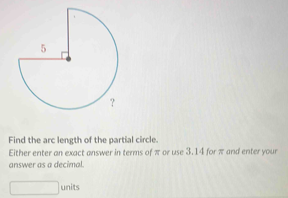 Find the arc length of the partial circle. 
Either enter an exact answer in terms of π or use 3.14 for π and enter your 
answer as a decimal. 
units