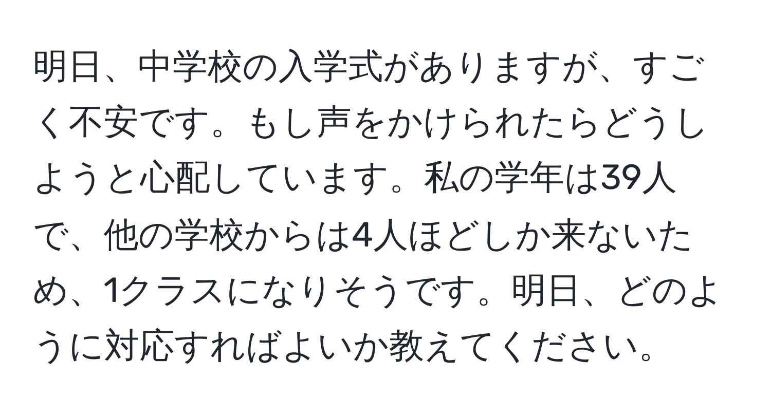 明日、中学校の入学式がありますが、すごく不安です。もし声をかけられたらどうしようと心配しています。私の学年は39人で、他の学校からは4人ほどしか来ないため、1クラスになりそうです。明日、どのように対応すればよいか教えてください。