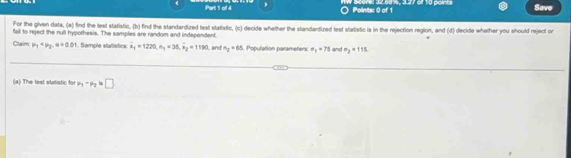 Score: 32.58%, 3.27 of 10 points Save 
Points: 0 of 1 
For the given data, (a) find the test statistic, (b) find the standardized test statistic, (c) decide whether the standardized test statistic is in the rejection region, and (d) decide whether you should reject or 
fail to reject the null hypothesis. The samples are random and independent. 
Claim: mu _1 , alpha =0.01 Sample statistics: overline x_1=1220, n_1=35, overline x_2=1190 , and n_2=65 Population parameters sigma _1=75 and sigma _2=115. 
(a) The test statistic for mu _1-mu _2 is □