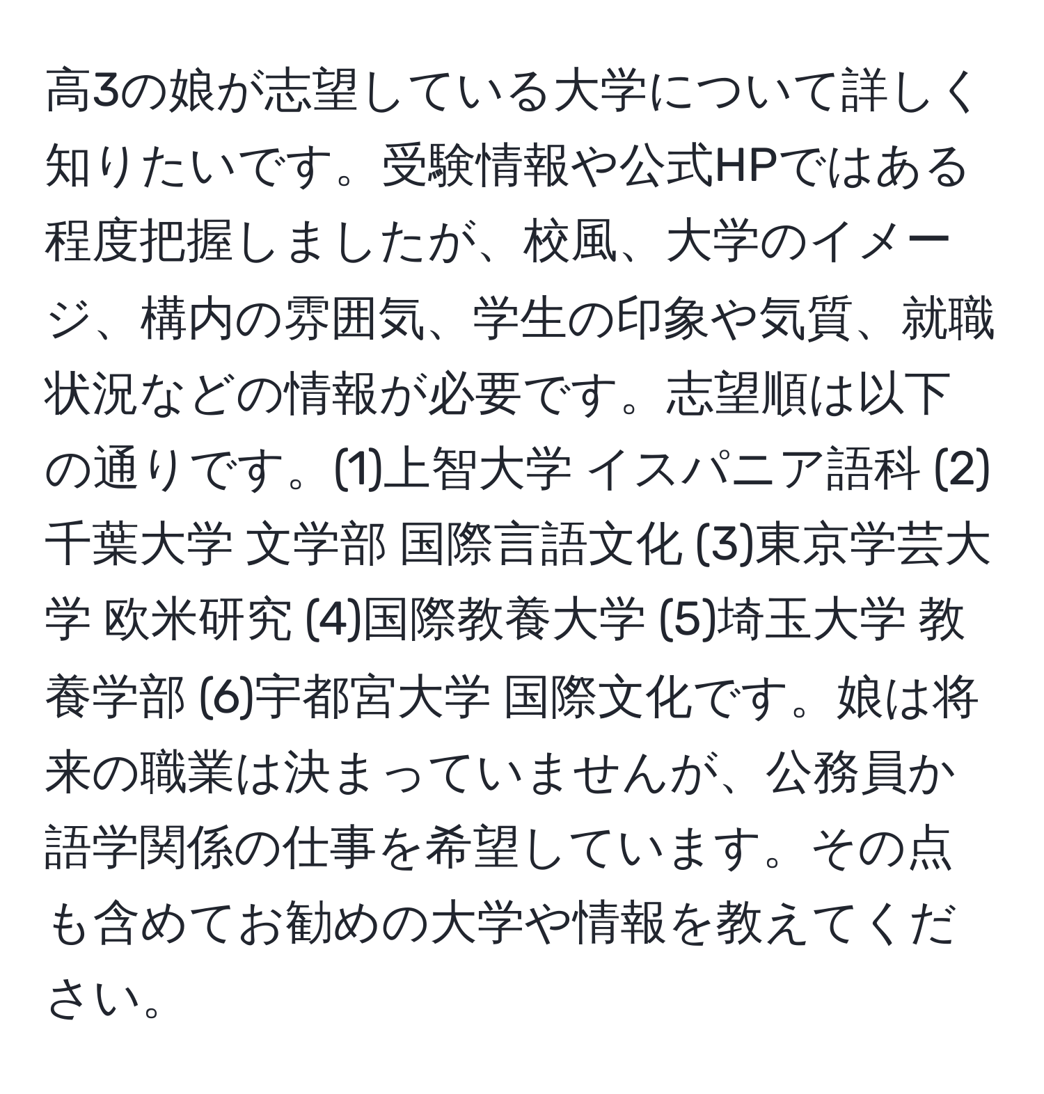 高3の娘が志望している大学について詳しく知りたいです。受験情報や公式HPではある程度把握しましたが、校風、大学のイメージ、構内の雰囲気、学生の印象や気質、就職状況などの情報が必要です。志望順は以下の通りです。(1)上智大学 イスパニア語科 (2)千葉大学 文学部 国際言語文化 (3)東京学芸大学 欧米研究 (4)国際教養大学 (5)埼玉大学 教養学部 (6)宇都宮大学 国際文化です。娘は将来の職業は決まっていませんが、公務員か語学関係の仕事を希望しています。その点も含めてお勧めの大学や情報を教えてください。