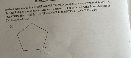 ter 18 
Each of these shapes is a REGULAR POLYGON. A polygon is a shape with straight sides. A 
Regular Polygon means all the sides are the same size. For each one, write down what kind of 
EXTERIOR ANGLE. POLYGON, the size of the CENTRAL ANGLE, the INTERIOR ANGLE and the 
(a)