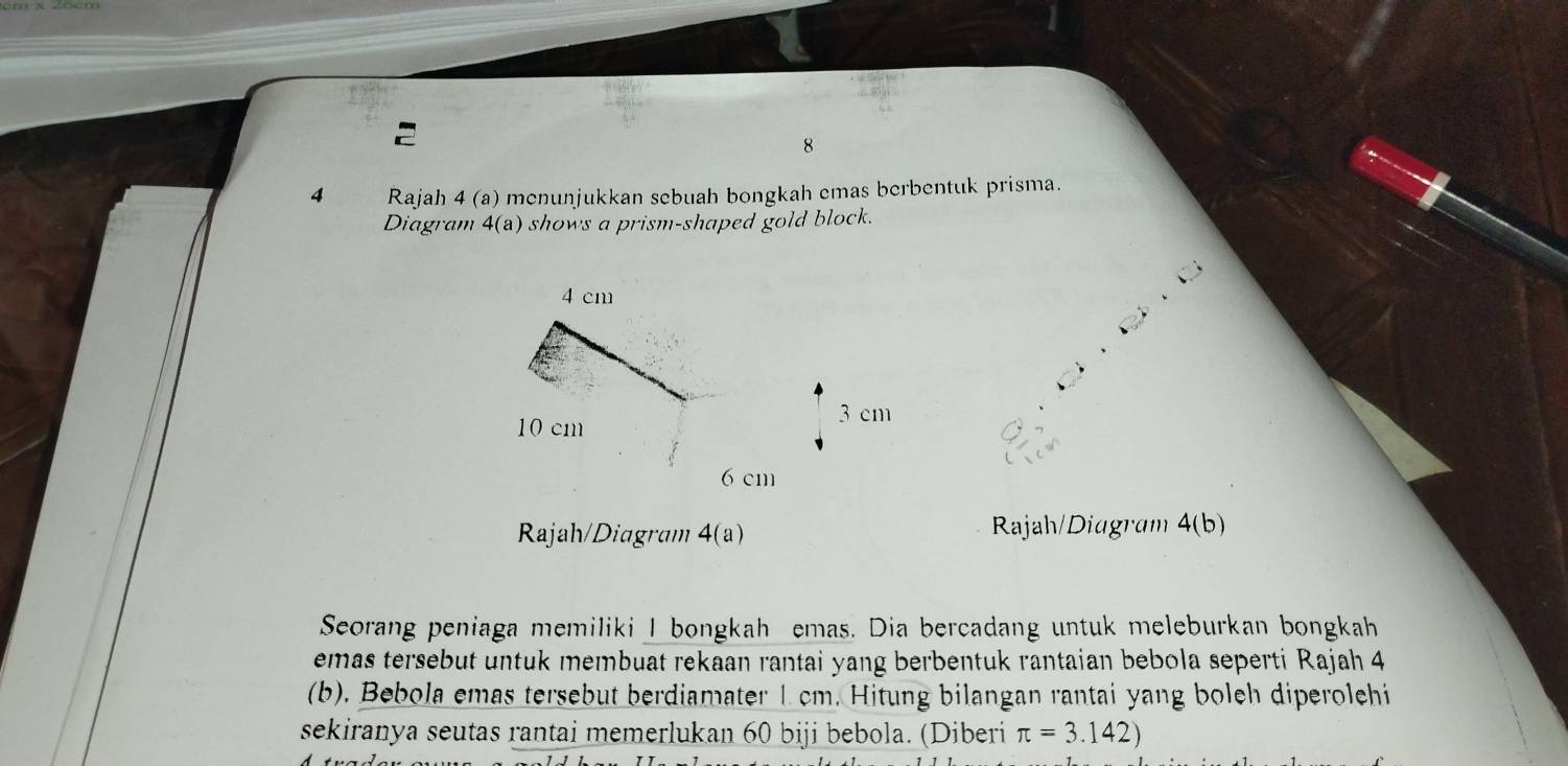 8 
4 Rajah 4 (a) menunjukkan sebuah bongkah emas berbentuk prisma. 
Diagram 4(a) shows a prism-shaped gold block. 
Rajah/Diagram 4(a) Rajah/Diagram 4(b) 
Seorang peniaga memiliki I bongkah emas. Dia bercadang untuk meleburkan bongkah 
emas tersebut untuk membuat rekaan rantai yang berbentuk rantaian bebola seperti Rajah 4 
(b), Bebola emas tersebut berdiamater 1 cm. Hitung bilangan rantai yang boleh diperolehi 
sekiranya seutas rantai memerlukan 60 biji bebola. (Diberi π =3.142)