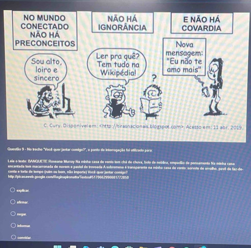 Cury. Disponivel em:. Acesso em: 11 abr. 2019. 
Questão 9 - No trecho ''Você quer jantar comigo?', o ponto de interrogação foi utilizado para 
Leia o texto: BANQUETE Roseana Murray Na minha casa de vento tem chá de chuva, bolo de neblina, empadião de pensamento Na minha casa 
encantada tem macarronada de nuvem e pastel de troveada A sobremesa é transparente na minha casa de vento: sorveto de orvalho, pavê de faz-de- 
conta e torta de tempo (ruim ou born, não importa) Você quer jantar comigo? 
http:0picas/web.google.com/Reginapironatts/Texdos#5170662990081772850 
explicar 
afirmar. 
negar. 
informar 
comidar