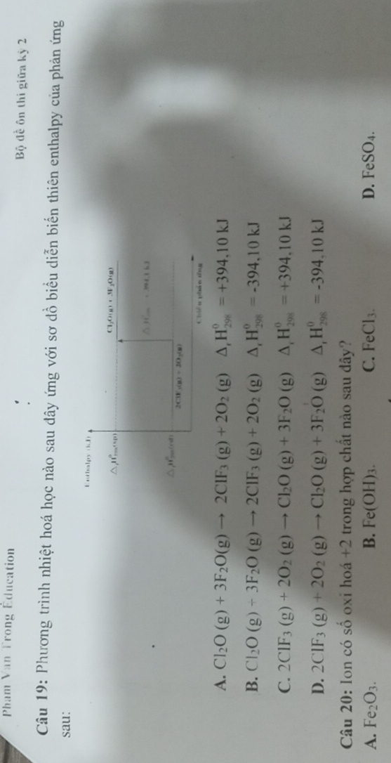 Pham Van Trong Éducation
Bộ đề ôn thi giữa kỳ 2
Câu 19: Phương trình nhiệt hoá học nào sau đây ứng với sơ đồ biểu diễn biển thiên enthalpy của phản ứng
sau:
Entbalpy (kD)
Cl_2O(g)+3F_1
△ JI= O(g)
△ JT_m=394.1kJ
△ _1H_(2010)^n
2CH_3(g)+2O_2(g)
Chiêu phán dng
A. Cl_2O(g)+3F_2O(g)to 2ClF_3(g)+2O_2(g) △ _rH_(298)^0=+394,10kJ
B. Cl_2O(g)+3F_2O(g)to 2CIF_3(g)+2O_2 (rho △ _rH_(298)^0=-394,10kJ
C. 2CIF_3(g)+2O_2(g)to CI_2O(g)+3F_2O (9 △ _rH_(298)^0=+394,10kJ
D. 2ClF_3(g)+2O_2(g)to Cl_2O(g)+3F_2O (g ) △ _rH_(298)^0=-394,10kJ
Câu 20: lon có s Shat OOX i h 6 1 +2 trong hợp chất nào sau dây?
A. Fe_2O_3. B. Fe(OH)_3. C. FeCl_3. D. FeSO_4.