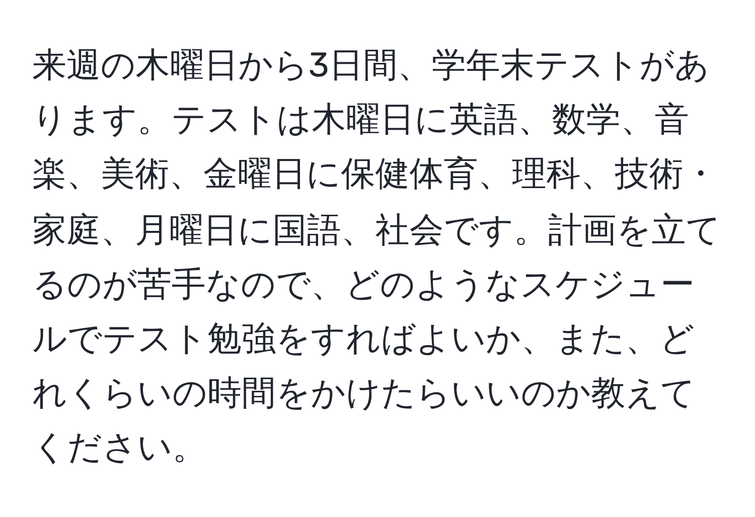 来週の木曜日から3日間、学年末テストがあります。テストは木曜日に英語、数学、音楽、美術、金曜日に保健体育、理科、技術・家庭、月曜日に国語、社会です。計画を立てるのが苦手なので、どのようなスケジュールでテスト勉強をすればよいか、また、どれくらいの時間をかけたらいいのか教えてください。