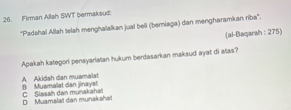 Firman Allah SWT bermaksud:
“Padahal Allah telah menghalalkan jual beli (berniaga) dan mengharamkan riba”.
(al-Baqarah : 275)
Apakah kategori pensyariatan hukum berdasarkan maksud ayat di atas?
A Akidah dan muamalat
B Muamalat dan jinayat
C Siasah dan munakahat
D Muamalat dan munakahat