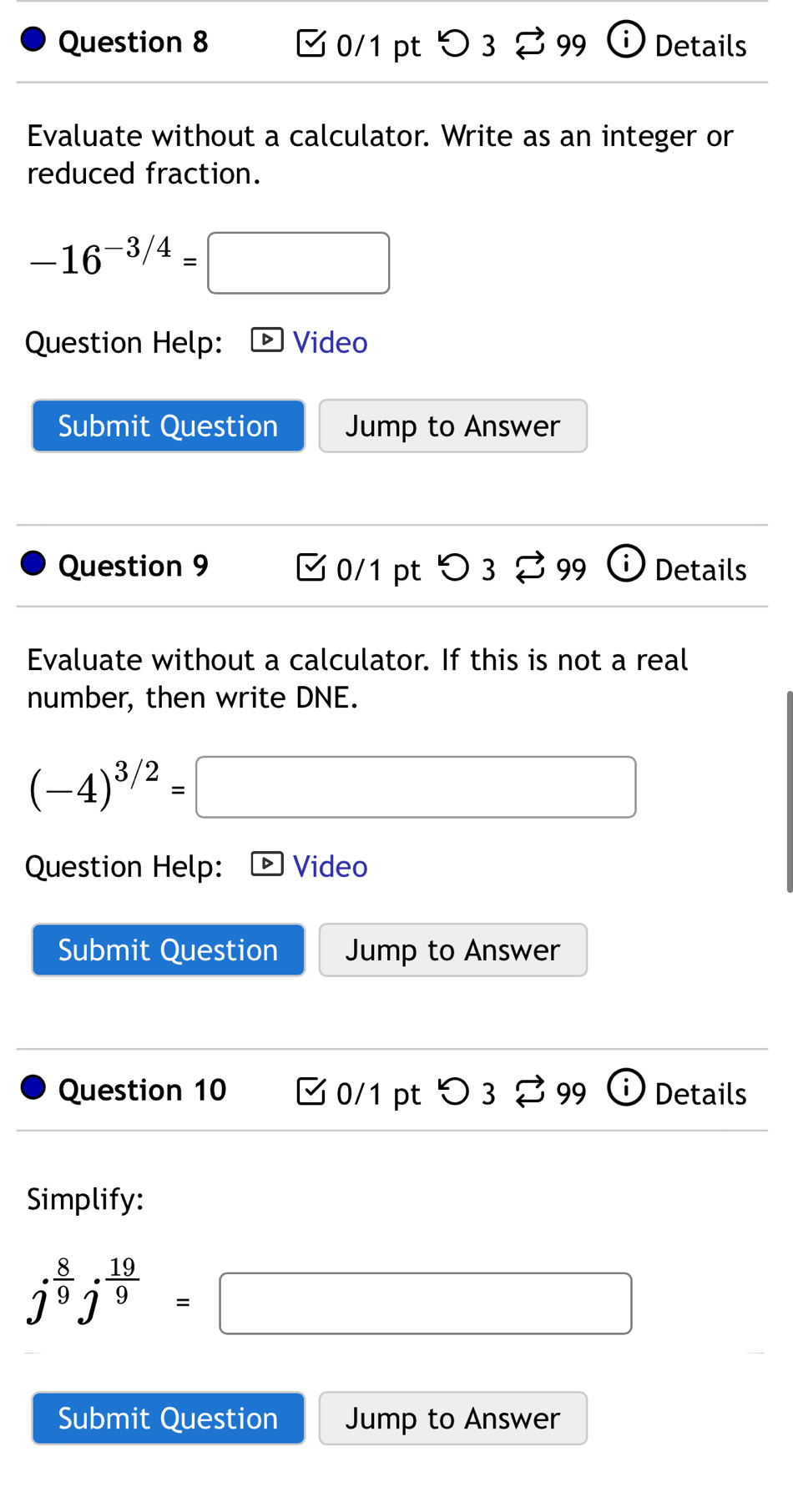 > 3 % 99 Details 
1 
Evaluate without a calculator. Write as an integer or 
reduced fraction.
-16^(-3/4)= :□ 
Question Help: D Video 
Submit Question Jump to Answer 
Question 9 0/1 pt > 3 % 99 Details 
Evaluate without a calculator. If this is not a real 
number, then write DNE.
(-4)^3/2= □ 
Question Help: Video 
Submit Question Jump to Answer 
Question 10 0/1 pt つ3 99 Details 
Simplify:
j^(frac 8)9j^(frac 19)9=□
Submit Question Jump to Answer