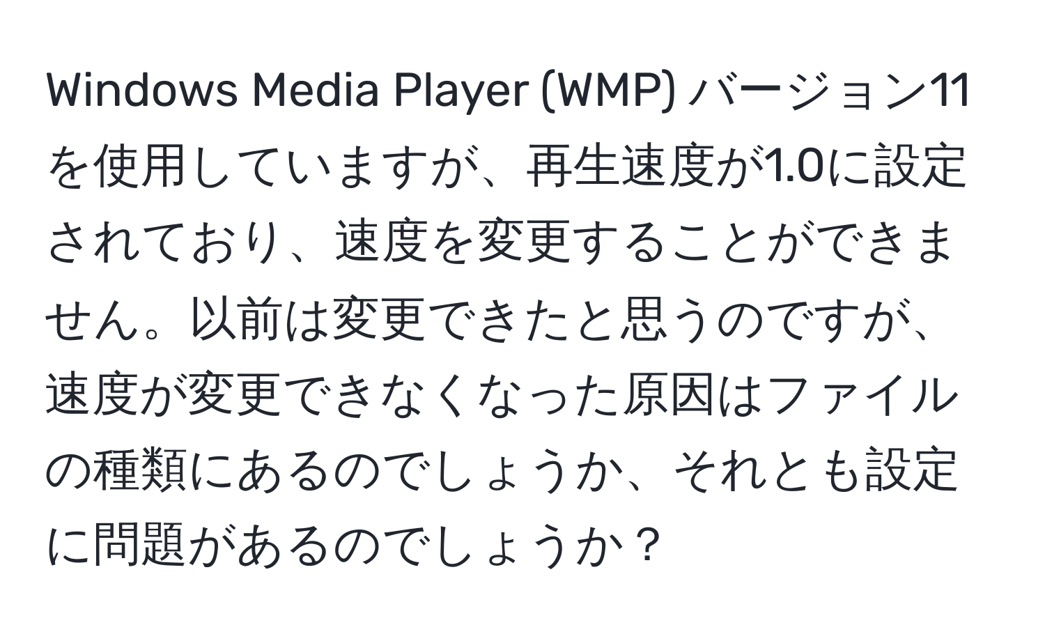 Windows Media Player (WMP) バージョン11を使用していますが、再生速度が1.0に設定されており、速度を変更することができません。以前は変更できたと思うのですが、速度が変更できなくなった原因はファイルの種類にあるのでしょうか、それとも設定に問題があるのでしょうか？