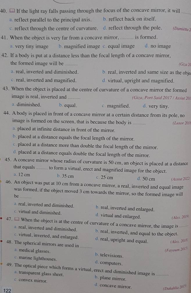 € If the light ray falls passing through the focus of the concave mirror, it will_
a. reflect parallel to the principal axis. b. reflect back on itself.
c. reflect through the centre of curvature. d. reflect through the pole. (Damietta 2
41. When the object is very far from a concave mirror,  _is formed.
a. very tiny image b. magnified image c. equal image d. no image
42. If a body is put at a distance less than the focal length of a concave mirror,
the formed image will be _(Giza 20
a real, inverted and diminished. b. real, inverted and same size as the obje
c. real, inverted and magnified. d. virtual, upright and magnified.
43. When the object is placed at the centre of curvature of a concave mirror the formed
image is real, inverted and  (Giza, Port Said 2017 / Assiut 20)
a. diminished. b. equal. c. magnified. d. very tiny.
44. A body is placed in front of a concave mirror at a certain distance from its pole, no
image is formed on the screen, that is because the body is .........  Luxor 201
a placed at infinite distance in front of the mirror.
b. placed at a distance equals the focal length of the mirror.
c. placed at a distance more than double the focal length of the mirror.
d. placed at a distance equals double the focal length of the mirror.
45. A concave mirror whose radius of curvature is 50 cm, an object is placed at a distance
that equals _to form a virtual, erect and magnified image for the object.
a. 12 cm b. 35 cm c. 25 cm d. 50 cm (Assiut 2022)
46. An object was put at 10 cm from a concave mirror, a real, inverted and equal image
was formed, if the object moved 3 cm towards the mirror, so the formed image will
be_
a real, inverted and diminished. b. real, inverted and enlarged.
c. virtual and diminished. d. virtual and enlarged.
(Alex. 2019)
47. € When the object is at the centre of curvature of a concave mirror, the image is_
a real, inverted and diminished. b. real, inverted, and equal to the object.
c. virtual, inverted, and enlarged. d. real, upright and equal. (Alex. 2018)
48. The spherical mirrors are used in_
(Fayoum 2015)
a. medical glasses. b. televisions.
c. marine lighthouses. d. computers.
49. The optical piece which forms a virtual, erect and diminished image is_
a. transparent glass sheet. b. plane mirror.
c. convex mirror. d. concave mirror.
122
(Dakahlia 2015)