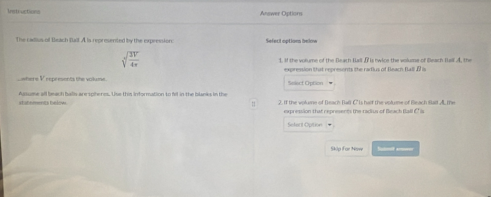 Instructions Answer Options 
The cadius of Beach Ball A is represented by the expression: Select options below
sqrt[4](frac 3V)4π  1. If the volume of the Beach Ball B is twice the volume of Beach Ball A, the 
expression that represents the radius of Beach Ball B is 
_where V represents the volume. Select Option 
Assume all beach balls are spheres. Use this information to fill in the blanks in the 
statements below 2. If the volume of Beach Ball C is half the volume of Beach Ball A. the 
expression that represents the radius of Beach Ball C' is 
Select Option 
Skip For Naw Submit answer