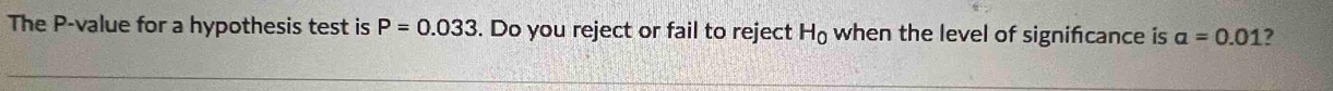 The P -value for a hypothesis test is P=0.033. Do you reject or fail to reject H_0 when the level of signifcance is a=0.01 ?