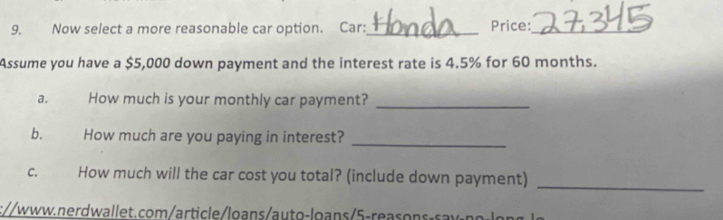 Now select a more reasonable car option. Car:_ Price:_ 
Assume you have a $5,000 down payment and the interest rate is 4.5% for 60 months. 
a. How much is your monthly car payment?_ 
b. How much are you paying in interest?_ 
C. How much will the car cost you total? (include down payment)_ 
://www.nerdwallet.com/article/loans/auto-loans/5-reasons-saw-ng