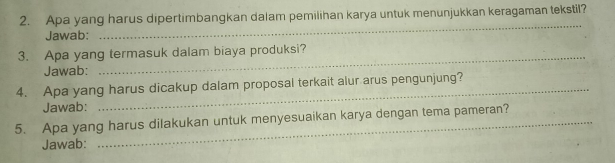 Apa yang harus dipertimbangkan dalam pemilihan karya untuk menunjukkan keragaman tekstil? 
Jawab: 
_ 
3. Apa yang termasuk dalam biaya produksi? 
Jawab: 
_ 
4. Apa yang harus dicakup dalam proposal terkait alur arus pengunjung? 
Jawab: 
5. Apa yang harus dilakukan untuk menyesuaikan karya dengan tema pameran? 
Jawab: