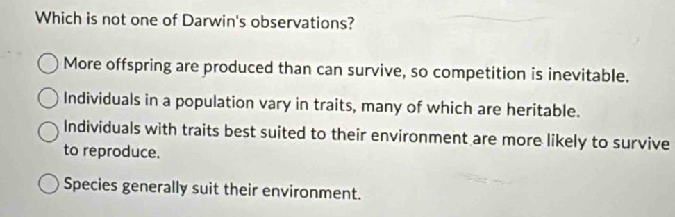 Which is not one of Darwin's observations?
More offspring are produced than can survive, so competition is inevitable.
Individuals in a population vary in traits, many of which are heritable.
Individuals with traits best suited to their environment are more likely to survive
to reproduce.
Species generally suit their environment.