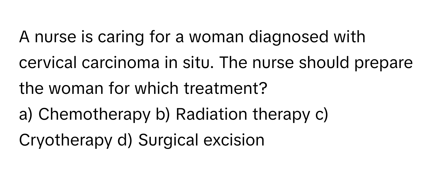 A nurse is caring for a woman diagnosed with cervical carcinoma in situ. The nurse should prepare the woman for which treatment?

a) Chemotherapy b) Radiation therapy c) Cryotherapy d) Surgical excision