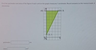 necesary. Find the perimeter and area of the figure if each unit on the graph measures 1 centimeter. Round answers to the nearest tenth, if
perimeter □ cm
□ cm^2