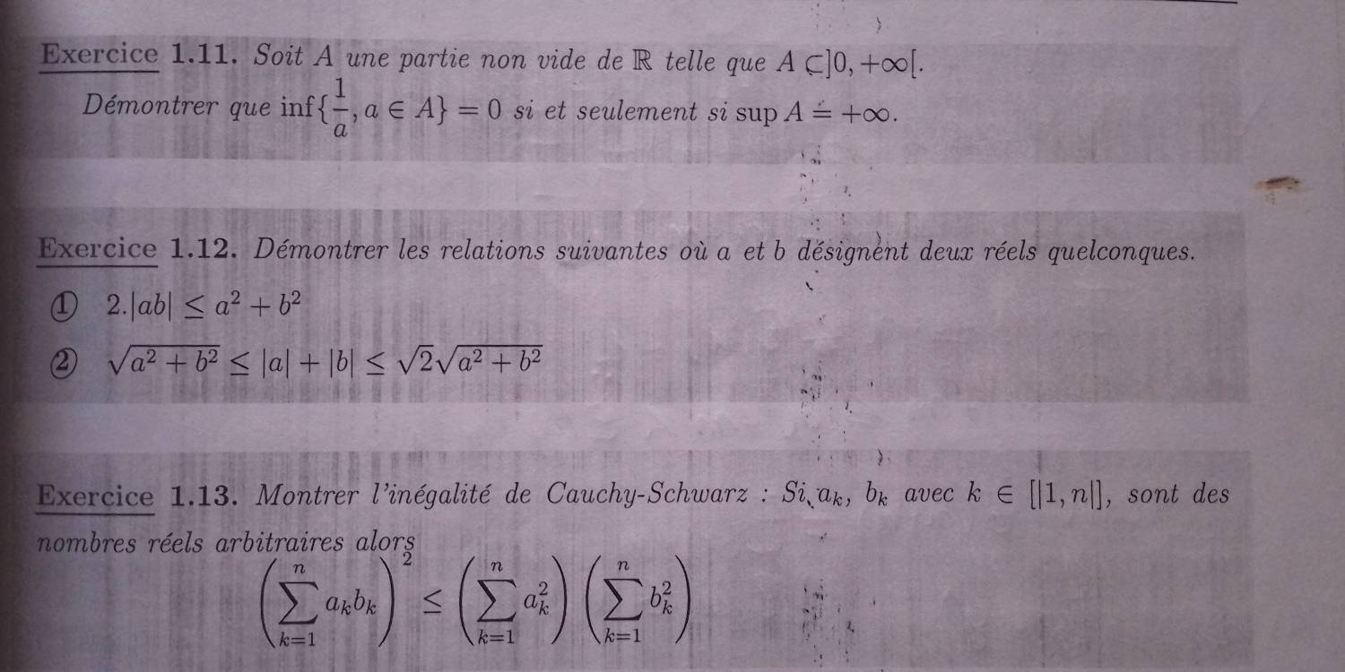 Soit A une partie non vide de R telle que A⊂ ]0,+∈fty [. 
Démontrer que inf   1/a ,a∈ A =0 si et seulement si sup A=+∈fty. 
Exercice 1.12. Démontrer les relations suivantes où a et b désignent deux réels quelconques. 
① 2.|ab|≤ a^2+b^2
sqrt(a^2+b^2)≤ |a|+|b|≤ sqrt(2)sqrt(a^2+b^2)
Exercice 1.13. Montrer l'inégalité de Cauchy-Schwarz : Si, a_k, b_k avec k∈ [|1,n|] , sont des 
nombres réels arbitraires alors
(sumlimits _(k=1)^na_kb_k)^2≤ (sumlimits _(k=1)^na_k^2)(sumlimits _(k=1)^nb_k^2)