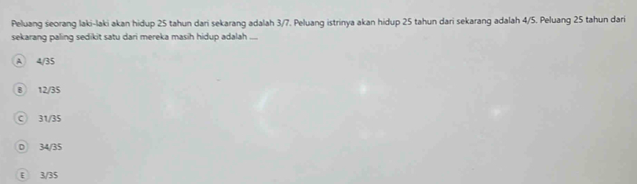 Peluang seorang laki-laki akan hidup 25 tahun dari sekarang adalah 3/7. Peluang istrinya akan hidup 25 tahun dari sekarang adalah 4/5. Peluang 25 tahun dari
sekarang paling sedikit satu dari mereka masih hidup adalah ....
A 4/35
B 12/35
C 31/35
D 34/35
E 3/35