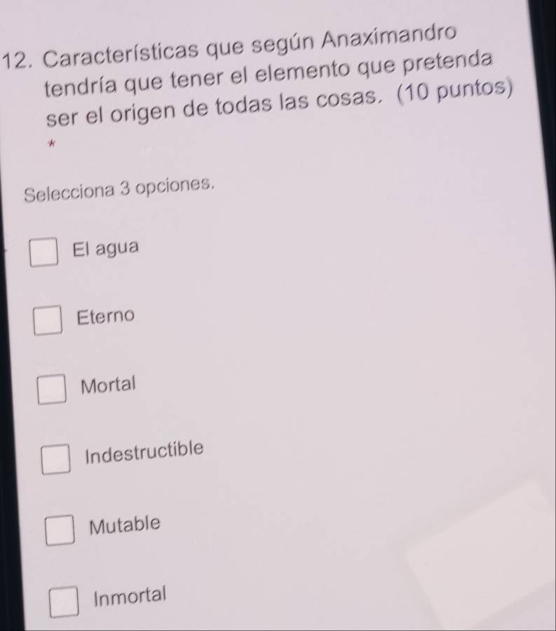 Características que según Anaximandro
tendría que tener el elemento que pretenda
ser el origen de todas las cosas. (10 puntos)
*
Selecciona 3 opciones.
El agua
Eterno
Mortal
Indestructible
Mutable
Inmortal