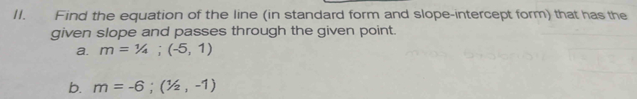 Find the equation of the line (in standard form and slope-intercept form) that has the 
given slope and passes through the given point. 
a. m=1/4;(-5,1)
b. m=-6;(1/2,-1)