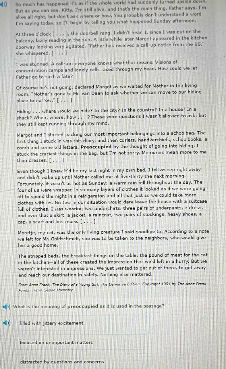 ) So much has happened it's as if the whole world had suddenly turned upside down.
But as you can see, Kitty, I'm still alive, and that's the main thing, Father says. I'm
alive all right, but don't ask where or how. You probably don't understand a word
I'm saying today, so I'll begin by telling you what happened Sunday afternoon.
At three o'clock [x,i]. , the doorbell rang. I didn't hear it, since I was out on the
balcony, lazily reading in the sun. A little while later Margot appeared in the kitchen
doorway looking very agitated. "Father has received a call-up notice from the SS,"
she whispered. [ . . . ]
I was stunned. A call-up; everyone knows what that means. Visions of
concentration camps and lonely cells raced through my head. How could we let
Father go to such a fate?
Of course he's not going, declared Margot as we waited for Mother in the living
room, "Mother's gone to Mr. van Daan to ask whether we can move to our hiding
place tomorrow." [ . . . ]
Hiding , . . where would we hide? In the city? In the country? In a house? In a
shack? When, where, how . . . ? These were questions I wasn't allowed to ask, but
they still kept running through my mind.
Margot and I started packing our most important belongings into a schoolbag. The
first thing I stuck in was this diary, and then curlers, handkerchiefs, schoolbooks, a
comb and some old letters. Preoccupied by the thought of going into hiding, I
stuck the craziest things in the bag, but I'm not sorry. Memories mean more to me
than dresses. [ , . . ]
Even though I knew it'd be my last night in my own bed, I fell asleep right away
and didn't wake up until Mother called me at five-thirty the next morning.
Fortunately, it wasn't as hot as Sunday; a warm rain fell throughout the day. The
four of us were wrapped in so many layers of clothes it looked as if we were going
off to spend the night in a refrigerator, and all that just so we could take more
clothes with us. No Jew in our situation would dare leave the house with a suitcase
full of clothes. I was wearing two undershirts, three pairs of underpants, a dress,
and over that a skirt, a jacket, a raincoat, two pairs of stockings, heavy shoes, a
cap, a scarf and lots more. [ . . . ]
Moortje, my cat, was the only living creature I said goodbye to. According to a note
we left for Mr. Goldschmidt, she was to be taken to the neighbors, who would give
her a good home.
The stripped beds, the breakfast things on the table, the pound of meat for the cat
in the kitchen—all of these created the impression that we'd left in a hurry. But we
weren't interested in impressions. We just wanted to get out of there, to get away
and reach our destination in safety. Nothing else mattered.
From Anne Frank, The Diary of a Young Girl: The Definitive Edition. Copyright 1991 by The Anne Frank
Fonds. Trans. Susan Massotty
(1) What is the meaning of preoccupied as it is used in the passage?
(1) filled with jittery excitement
focused on unimportant matters
distracted by questions and concerns
