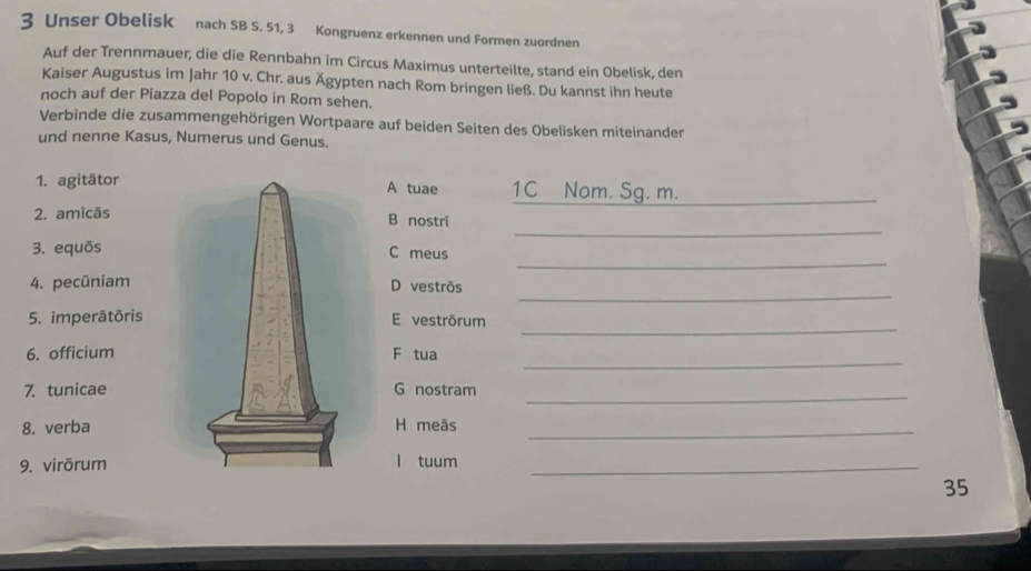 Unser Obelisk nach SB S. 51, 3 Kongruenz erkennen und Formen zuordnen 
Auf der Trennmauer, die die Rennbahn im Circus Maximus unterteilte, stand ein Obelisk, den 
Kaiser Augustus im Jahr 10 v. Chr. aus Ägypten nach Rom bringen ließ. Du kannst ihn heute 
noch auf der Piazza del Popolo in Rom sehen. 
Verbinde die zusammengehörigen Wortpaare auf beiden Seiten des Obelisken miteinanden 
und nenne Kasus, Numerus und Genus. 
1. agitātor A tuae 1C Nom. Sg. m._ 
_ 
2. amīcãsB nostrī 
_ 
3. equōsC meus 
_ 
4. pecūniamD vestrõs 
_ 
5. imperätōrisE vestrõrum 
_ 
6. officiumF tua 
7. tunicaeG nostram 
_ 
8. verbaH meãs_ 
9. virōruml tuum_ 
35