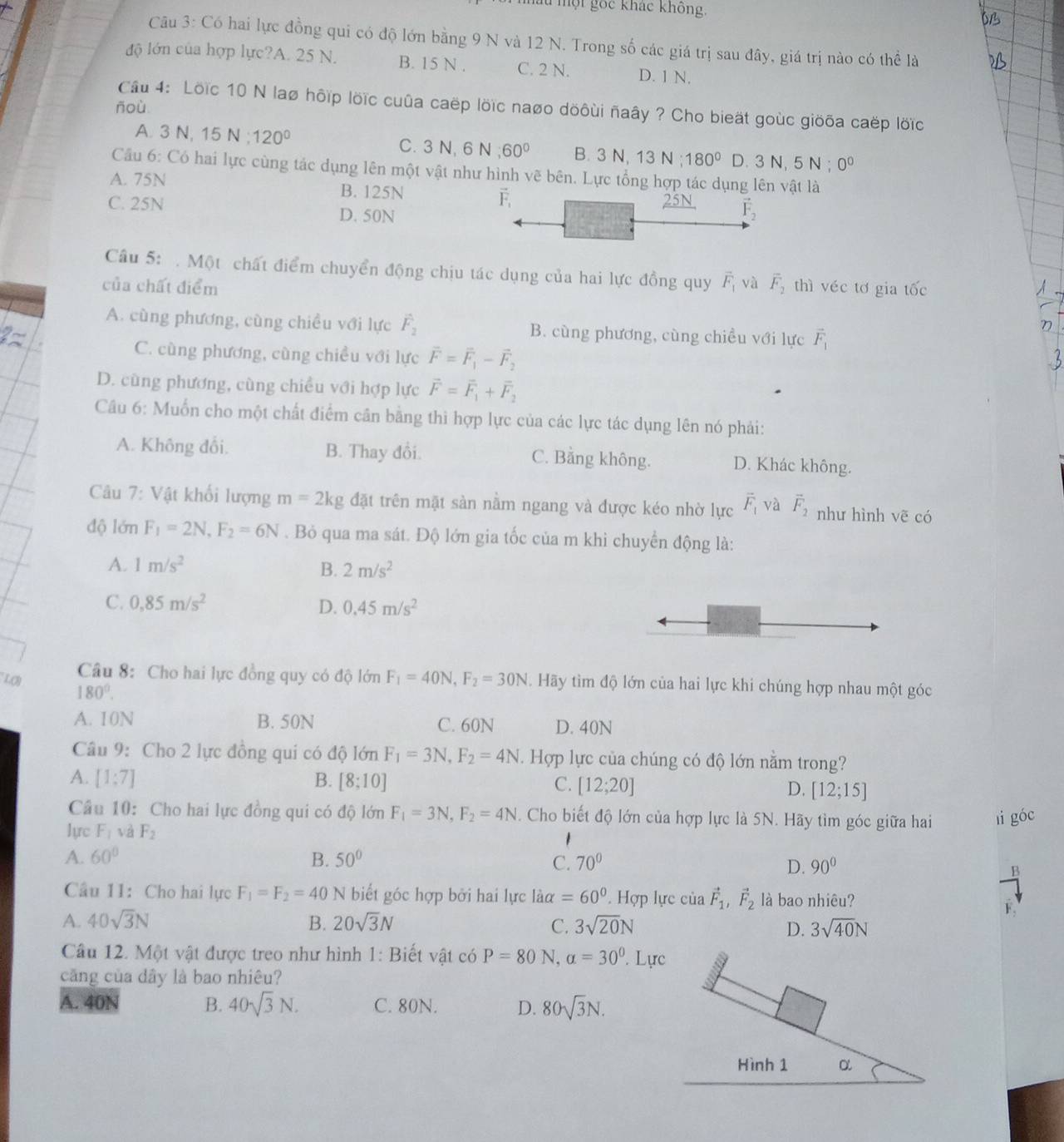 âu một gốc khác không,
Câu 3: Có hai lực đồng qui có độ lớn bằng 9 N và 12 N. Trong số các giá trị sau đây, giá trị nào có thể là
độ lớn của hợp lực?A. 25 N. B. 15 N . C. 2 N. D. 1 N.
Cầu 4: Löïc 10 N laø hộip lờïc cuûa caëp lõïc naợo döôùi ñaây ? Cho bieặt goùc giöõa caëp lốïc
ñoù
A. 3 N, 15 N;120° C. 3N,6 N 60° B. 3N,13N;180° D. 3N,5N:0^0
Câu 6: Có hai lực cùng tác dụng lên một vật như hình vẽ bên. Lực tổng hợp tác dụng lên vật là
A. 75N B. 125N
C. 25N D. 50N
Câu 5: . Một chất điểm chuyển động chịu tác dụng của hai lực đồng quy
của chất điểm vector F_1 và overline F_2 thì véc tơ gia tốc
A. cùng phương, cùng chiều với lực hat F_2 B. cùng phương, cùng chiều với lực vector F_1
C. cùng phương, cùng chiều với lực vector F=vector F_1-vector F_2
D. cùng phương, cùng chiều với hợp lực vector F=vector F_1+vector F_2
Câu 6: Muốn cho một chất điểm cân bằng thì hợp lực của các lực tác dụng lên nó phải:
A. Không đổi. B. Thay đổi. C. Bằng không. D. Khác không.
Câu 7: Vật khối lượng m=2kg đặt trên mặt sàn nằm ngang và được kéo nhờ lực vector F_1 và vector F_2 như hình vẽ có
độ lớn F_1=2N,F_2=6N. Bỏ qua ma sát. Độ lớn gia tốc của m khi chuyển động là:
A. 1m/s^2 B. 2m/s^2
C. 0,85m/s^2 D. 0.45m/s^2
Câu 8: Cho hai lực đồng quy có độ lớn F_1=40N,F_2=30N Hãy tìm độ lớn của hai lực khi chúng hợp nhau một góc
L(B 180°.
A. 10N B. 50N C. 60N D. 40N
Câu 9: Cho 2 lực đồng qui có độ lớn F_1=3N,F_2=4N.  Hợp lực của chúng có độ lớn nằm trong?
A. [1:7] B. [8;10] C. [12;20] D. [12;15]
Câu 10: Cho hai lực đồng qui có độ lớn F_1=3N,F_2=4N Cho biết độ lớn của hợp lực là 5N. Hãy tìm góc giữa hai li góc
lực F_1 và F_2
A. 60° B. 50° C. 70° 90°
D.
n
Câu 11: Cho hai lực F_1=F_2=40N biết góc hợp bởi hai lực laalpha =60° ' Hợp lực của vector F_1,vector F_2 là bao nhiêu?
A. 40sqrt(3)N B. 20sqrt(3)N C. 3sqrt(20)N D. 3sqrt(40)N
Câu 12. Một vật được treo như hình 1: Biết vật có P=80N,alpha =30°. Lực
căng của dây là bao nhiêu?
A. 40N B. 40sqrt(3)N. C. 80N. D. 80sqrt(3)N.
Hình 1