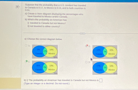 Suppose that the probabilizy that a U.S. resident has traveed
0.01. to Canada is 0.17, to Mexico is 0.14, and to both countries is 
s) Create a Venn diagram displaying the percentages who 
have travelled to Mexico and/or Canada. 
b) What's the probability an American has 
() traveled to Canada but not Mexico? 
ii) not traveled to either country? 
a) Choose the correct diagram below. 
A
x_B
14% Lnw 16%
L%
1%
Mexico Canada Mexico 
C 
D. 


b) i) The probability an American has traveled to Canada but not Mexico is □ 
(Type an integer or a decimal. Do not round.)