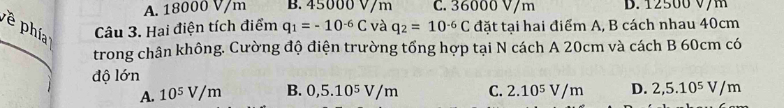 A. 18000 V/m B. 45000 V/m C. 36000 V/m D. 12500 V/m
phía Câu 3. Hai điện tích điểm q_1=-10^(-6)C và q_2=10^(-6)C đặt tại hai điểm A, B cách nhau 40cm
trong chân không. Cường độ điện trường tổng hợp tại N cách A 20cm và cách B 60cm có
độ lớn
A. 10^5 V/m B. 0,5.10^5V/m C. 2.10^5V/m D. 2,5.10^5V/m