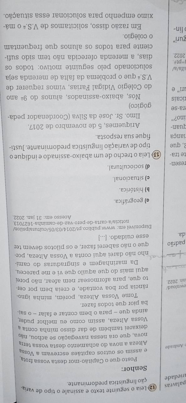 palavras
Leia o seguinte texto e assinale o tipo de varia
ariedade ção linguística predominante.
Senhor:
Posto que o Capitão-mor desta vossa frota,
e assim os outros capitães escrevam a Vossa
Andrade
Alteza a nova do achamento desta vossa terra
nova, que ora nessa navegação se achou, não
deixarei também de dar disso minha conta a
Vossa Alteza, assim como eu melhor puder,
ainda que - para o bem contar e falar - o sai
ba pior que todos fazer.
Tome Vossa Alteza, porém, minha igno.
ownload/ rância por boa vontade, e creia bem por cer
an. 2022.
to que, para aformosear nem afear, não porei
_
aqui mais do que aquilo que vi e me pareceu.
Da marinhagem e singraduras do cami-
_
nho não darei aqui conta a Vossa Alteza, por
padrão que o não saberei fazer, e os pilotos devem ter
da. esse cuidado. [...]
Disponivel em: www.publico.pt/2014/03/05/culturaipsilon/
noticia/a-carta-de-pero-vaz-de-caminha-1627013.
Acesso em: 31 jan. 2022
d) geográfica.
b) histórica.
c) situacional.
resen- d) sociocultural.
te tra-  13 Leia o trecho de um abaixo-assinado e indique o
2, que tipo de variação linguística predominante. Justi-
iança fique sua resposta.
quan- Ariquemes, 5 de novembro de 2017.
ino?"  Ilmo. Sr. José da Silva (Coordenador peda-
ra-se gógico)
icais Nós, abaixo-assinados, alunos do 9^(_ circ) ano
uri' e do Colégio Vidigal Farias, vimos requerer de
V.S.ª que o problema da falta de merenda seja
alfa/a/ solucionado pelo seguinte motivo: todos os
f=pt#.
2022. dias, a merenda oferecida não tem sido sufi-
ciente para todos os alunos que frequentam
guri” o colégio.
lin- Em razão disso, solicitamos de V.S.ª o má-
ximo empenho para solucionar essa situação.