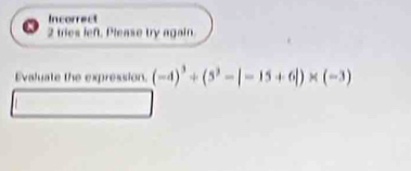 Incorrect 
2 tries left. Please try again. 
Evaluate the expression. (-4)^3+(5^3-|-15+6|)* (-3)