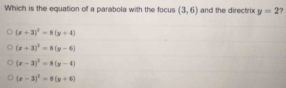 Which is the equation of a parabola with the focus (3,6) and the directrix y=2 ?
(x+3)^2=8(y+4)
(x+3)^2=8(y-6)
(x-3)^2=8(y-4)
(x-3)^2=8(y+6)