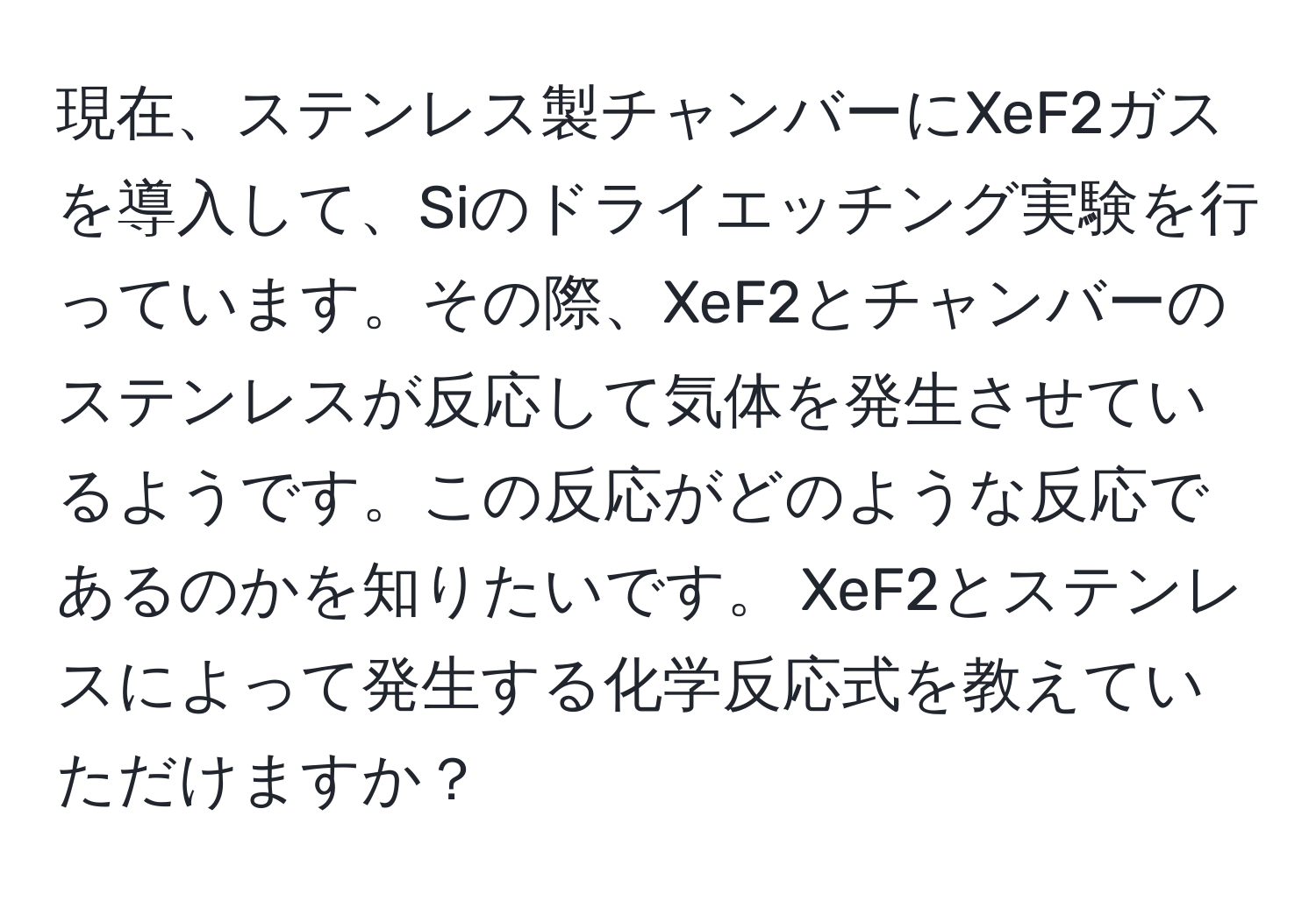 現在、ステンレス製チャンバーにXeF2ガスを導入して、Siのドライエッチング実験を行っています。その際、XeF2とチャンバーのステンレスが反応して気体を発生させているようです。この反応がどのような反応であるのかを知りたいです。 XeF2とステンレスによって発生する化学反応式を教えていただけますか？