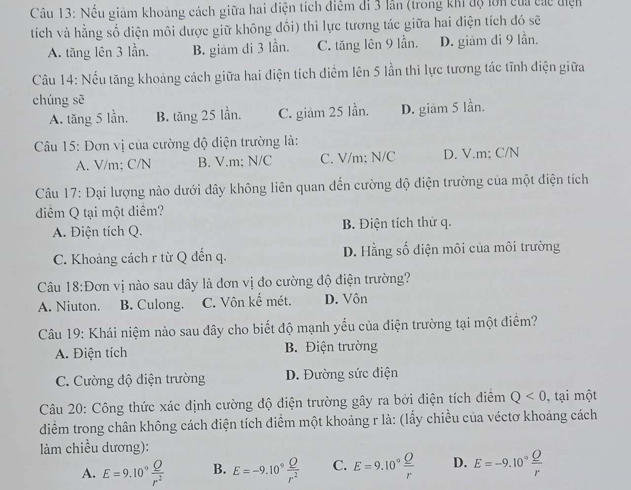 Nếu giảm khoảng cách giữa hai điện tích điểm di 3 lần (trong khi độ lớn của các điện
tích và hằng số diện môi được giữ không đồi) thì lực tương tác giữa hai diện tích đó sẽ
A. tăng lên 3 lần. B. giảm di 3 lần. C. tăng lên 9 lần. D. giam di 9 lần.
Câu 14: Nếu tăng khoảng cách giữa hai diện tích diểm lên 5 lần thì lực tương tác tĩnh điện giữa
chúng sẽ
A. tăng 5 lần. B. tăng 25 lần. C. giam 25 lần. D. giam 5 lần.
Câu 15: Đơn vị của cường độ điện trường là:
A. V/m; C/N B. V.m; N/C C. V/m; N/C D. V.m; C/N
Câu 17: Đại lượng nào dưới đây không liên quan đến cường độ điện trường của một điện tích
điểm Q tại một điểm?
A. Điện tích Q. B. Điện tích thử q.
C. Khoảng cách r từ Q đến q. D. Hằng số điện môi của môi trường
Câu 18:Đơn vị nào sau đây là đơn vị đo cường độ điện trường?
A. Niuton. B. Culong. C. Vôn kế mét. D. Vôn
Câu 19: Khái niệm nào sau đây cho biết độ mạnh yếu của điện trường tại một điểm?
A. Điện tích B. Điện trường
C. Cường độ điện trường D. Đường sức điện
Câu 20: Công thức xác định cường độ điện trường gây ra bởi điện tích điểm Q<0</tex> , tại một
điểm trong chân không cách điện tích điểm một khoảng r là: (lấy chiều của véctơ khoảng cách
làm chiều dương):
A. E=9.10^9 Q/r^2  B. E=-9.10^9 Q/r^2  C. E=9.10°frac _ Or D. E=-9.10°frac _ Or