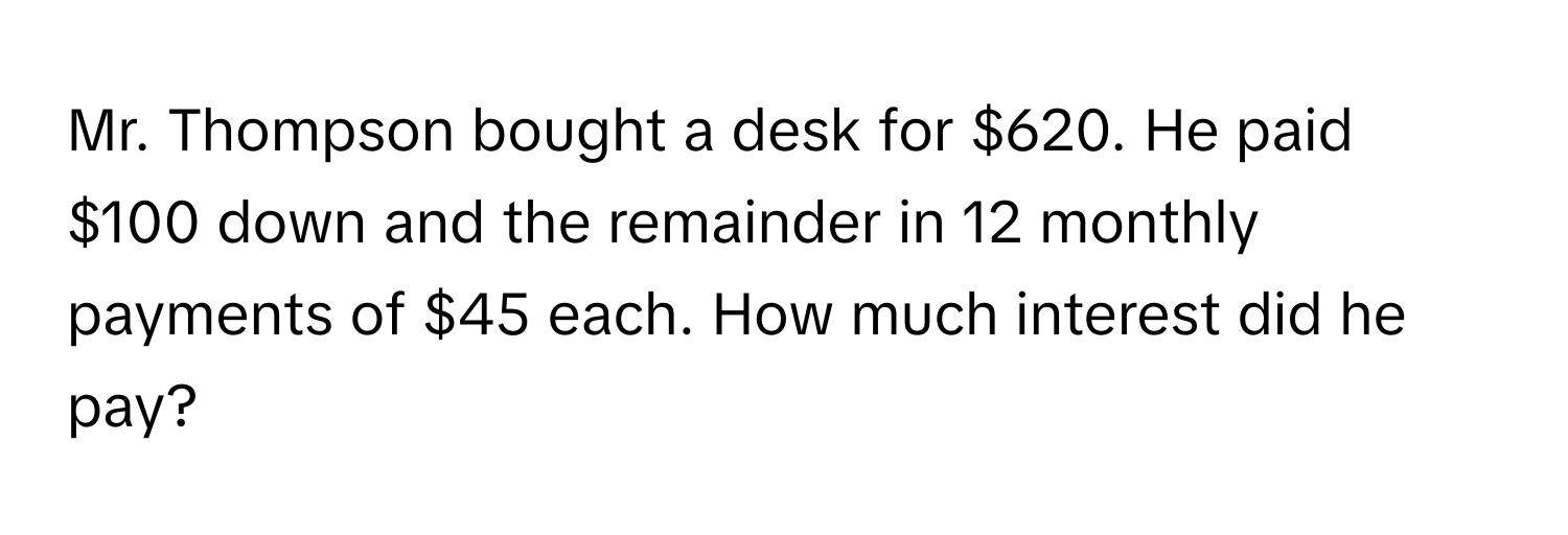 Mr. Thompson bought a desk for $620. He paid $100 down and the remainder in 12 monthly payments of $45 each. How much interest did he pay?