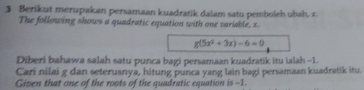 Berikut merupakan persamaan kuadratik dalam satu pembolch ubah, 1. 
The following shows a quadratic equation with one variable, x.
g(5x^2+3x)-6=0
Diberi bahawa salah satu punca bagi persamaan kuadratik itu ialah -1. 
Carí nilai g dan seterusnya, hitung punca yang lain bagi persamaan kuadratik itu. 
Given that one of the roots of the quadratic equation is -1.