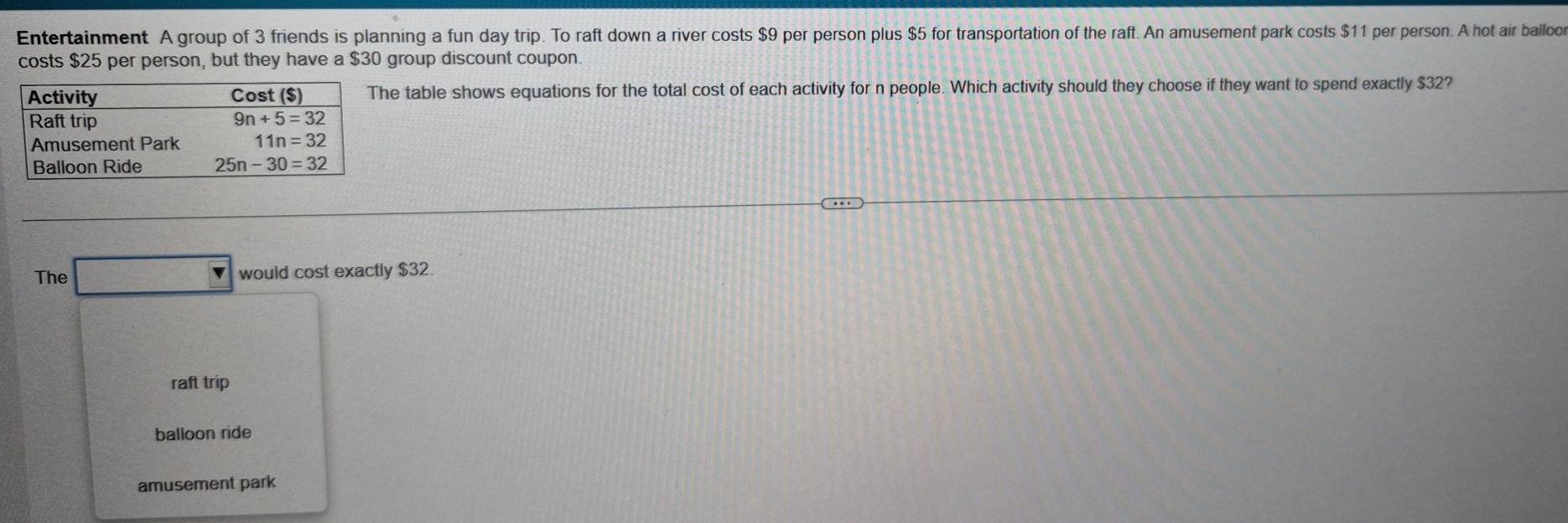 Entertainment A group of 3 friends is planning a fun day trip. To raft down a river costs $9 per person plus $5 for transportation of the raft. An amusement park costs $11 per person. A hot air balloor
costs $25 per person, but they have a $30 group discount coupon.
e table shows equations for the total cost of each activity for n people. Which activity should they choose if they want to spend exactly $32?
The would cost exactly $32.
raft trip
balloon ride
amusement park