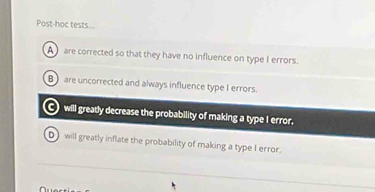 Post-hoc tests...
A are corrected so that they have no influence on type I errors.
B)are uncorrected and always influence type I errors.
will greatly decrease the probability of making a type I error.
D) will greatly inflate the probability of making a type I error.