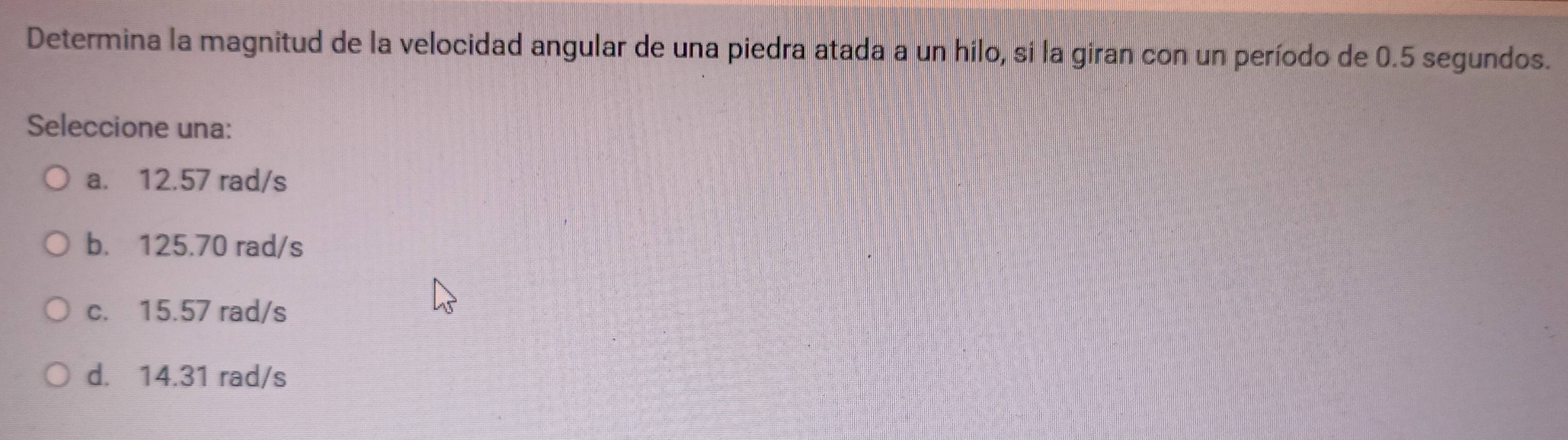 Determina la magnitud de la velocidad angular de una piedra atada a un hilo, si la giran con un período de 0.5 segundos.
Seleccione una:
a. 12.57 rad/s
b. 125.70 rad/s
c. 15.57 rad/s
d. 14.31 rad/s