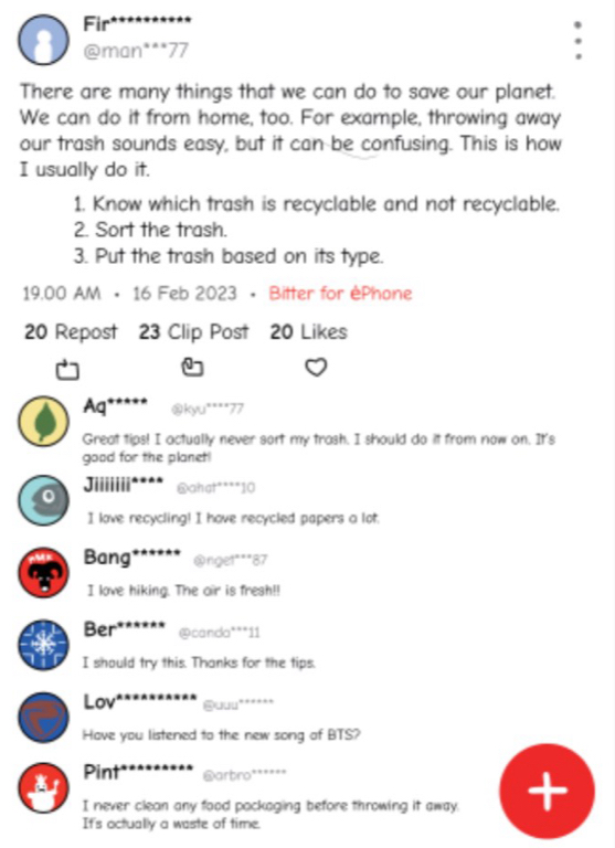 Fir********** 
@man***77 
There are many things that we can do to save our planet. 
We can do it from home, too. For example, throwing away 
our trash sounds easy, but it can be confusing. This is how 
I usually do it. 
1. Know which trash is recyclable and not recyclable. 
2. Sort the trash. 
3. Put the trash based on its type. 
19.00 AM • 16 Feb 2023 • Bitter for èPhone 
20 Repost 23 Clip Post 20 Likes 
Aq***** kyu****77 
Great tips! I actually never sort my trash. I should do it from now on. It's 
good for the planet! 
。 Jiiiiiii**^* @ahat****10 
I love recycling! I have recycled papers a lot. 
Bang****** @rget"""87 
I love hiking. The oir is fresh!! 
Ber****** @canda***11 
I should try this. Thanks for the tips. 
Lov**** @uuu"***** 
Have you listened to the new song of BTS? 
Pint* @arbro****** 
I never clean any food packaging before throwing it away. + 
It's octually a waste of time.