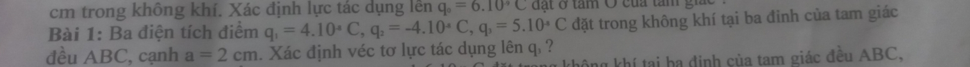 cm trong không khí. Xác định lực tác dụng lền q_0=6.10^(-9) C đạt ở tâm O của tâm giác 
Bài 1: Ba điện tích điểm q_1=4.10^(-8)C, q_2=-4.10^(-8)C, q_3=5.10^(-8)C đặt trong không khí tại ba đinh của tam giác 
đều ABC, cạnh a=2cm. Xác định véc tơ lực tác dụng lên q. ? 
không khí tại ba định của tam giác đều ABC,