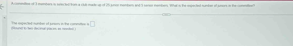 A committee of 3 members is selected from a club made up of 25 junior members and 5 senior members. What is the expected number of juniors in the committee? 
The expected number of juniors in the committee is □. 
(Round to two decimal places as needed.)