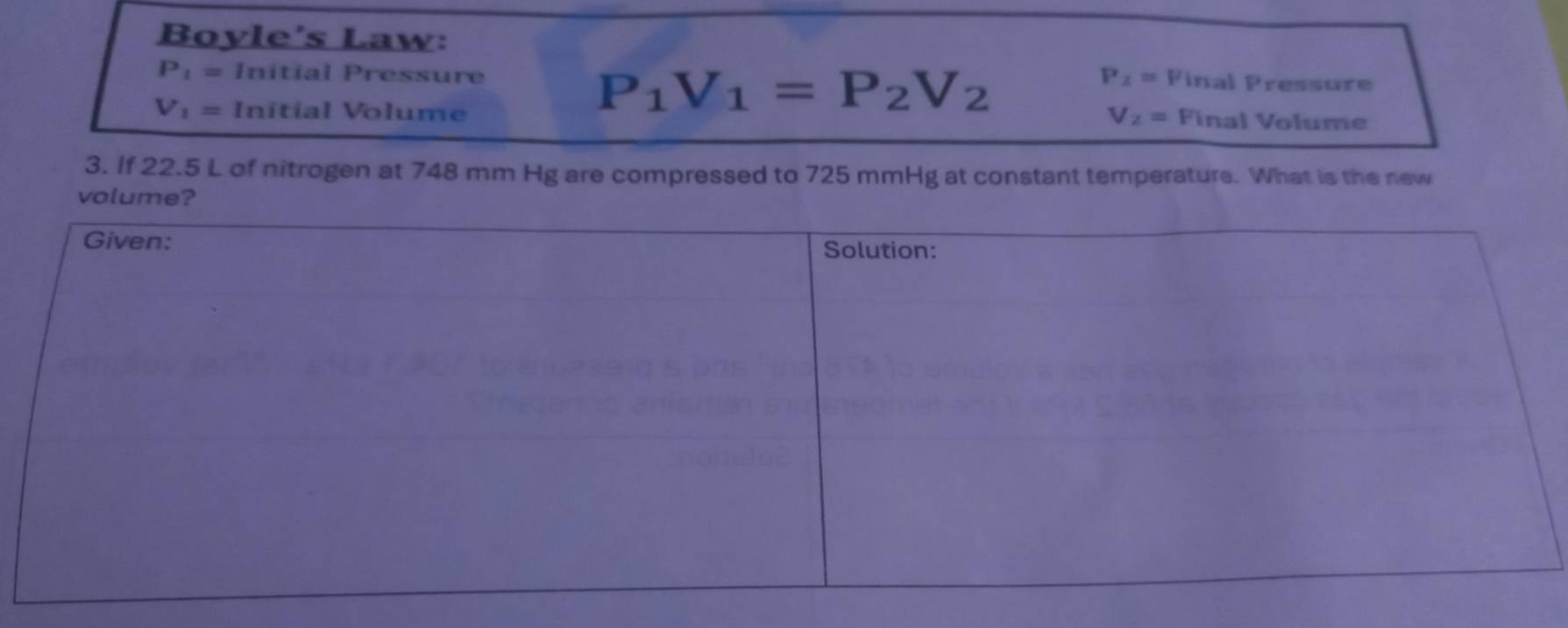 Boyle's Law:
P_1= Initial Pressure P_2= Final Pressure
P_1V_1=P_2V_2
V_1= Initial Volume V_2= Final Volume 
3. If 22.5 L of nitrogen at 748 mm Hg are compressed to 725 mmHg at constant temperature. What is the new 
volume?