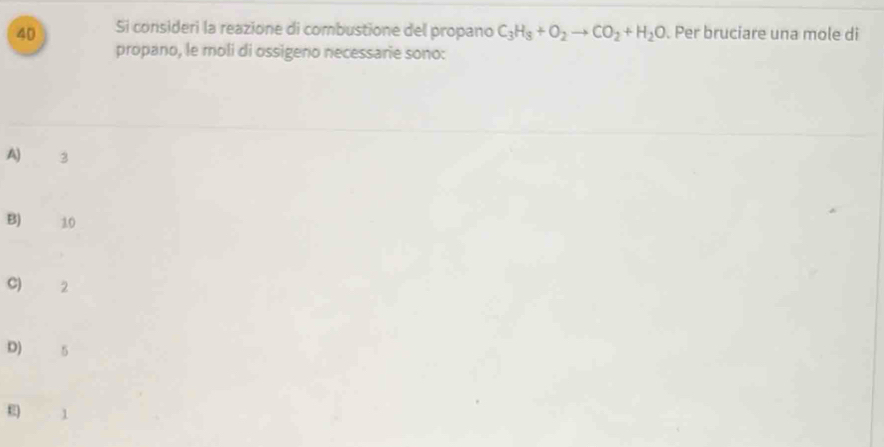 Si consideri la reazione di combustione del propano C_3H_8+O_2to CO_2+H_2O. Per bruciare una mole di
propano, le moli di ossigeno necessarie sono:
A) 3
B) 10
C) 2
D) 5
E 1