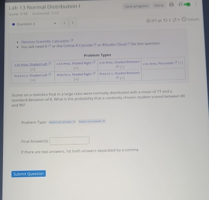 Lab 13 Normal Distribution I Save progress Dane sqrt(0)
Score: 1/10 Answered: 1/10
Question 3 3 $ 9 ① Details
You will need Desmos Scientific Calculator ?
RC ar the Online R Cansale  or RStudia Cloud CP for this question.
Scores on a statistics final in a large class were normally distributed with a mean of 77 and a
and 90? standard deviation of 8. What is the probability that a randomly chosen student scored between 80
Problem Type: Sefect an asswer 0 Select an anwwer o
Final Answer(s):
If there are two answers, list both answers separated by a comma.
Submit Question
