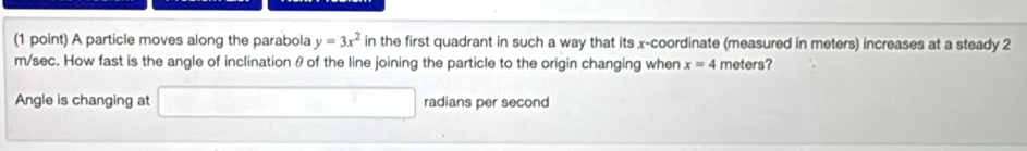 A particle moves along the parabola y=3x^2 in the first quadrant in such a way that its x-coordinate (measured in meters) increases at a steady 2
m/sec. How fast is the angle of inclination θ of the line joining the particle to the origin changing when x=4 meters? 
Angle is changing at □ radians per second