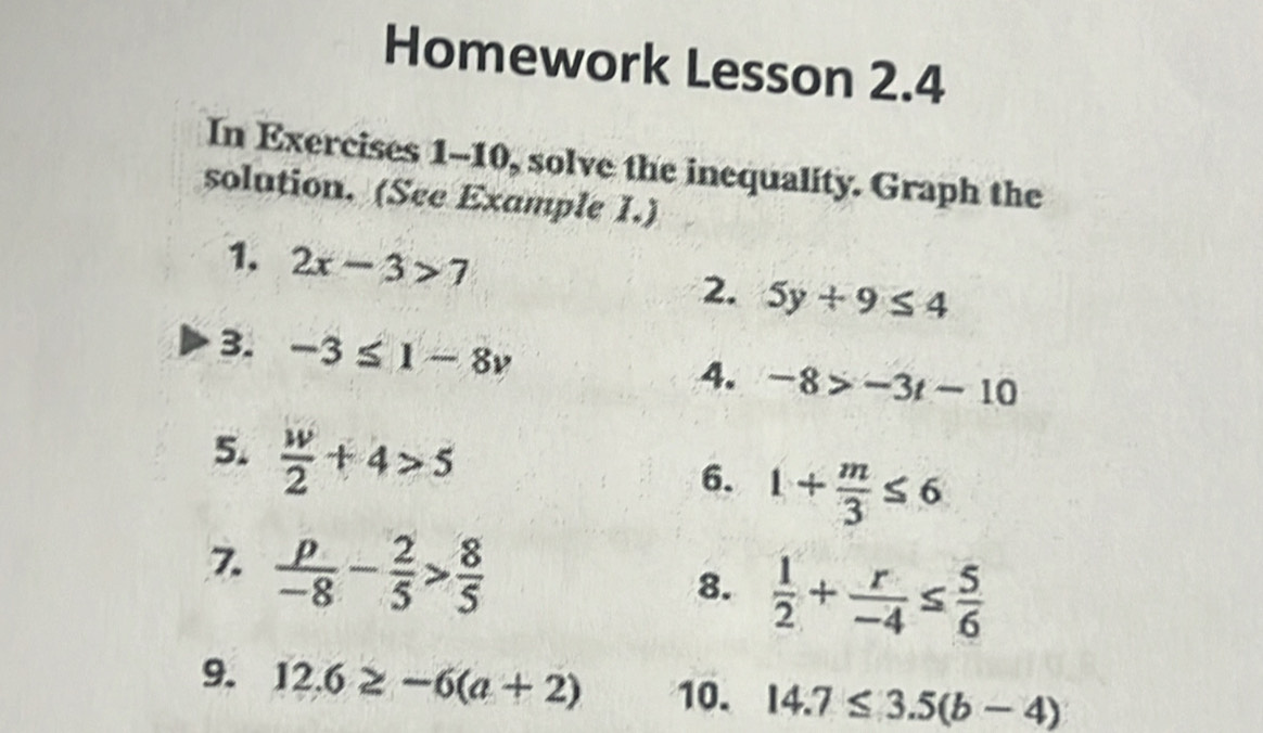 Homework Lesson 2.4 
In Exercises 1-10, solve the inequality. Graph the 
solution. (See Example 1.) 
1. 2x-3>7 5y+9≤ 4
2. 
3. -3≤ 1-8v
4. -8>-3t-10
5.  w/2 +4>5
6. 1+ m/3 ≤ 6
7.  p/-8 - 2/5 > 8/5 
8.  1/2 + r/-4 ≤  5/6 
9. 12.6≥ -6(a+2) 10. 14.7≤ 3.5(b-4)