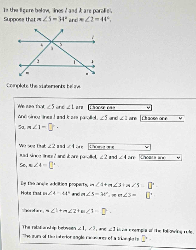 In the figure below, lines / and k are parallel. 
Suppose that m∠ 5=34° and m∠ 2=44°. 
Complete the statements below. 
We see that ∠ 5 and ∠ 1 are Choose one 
And since lines ? and k are parallel, ∠ 5 and ∠ 1 are Choose one 
So, m∠ 1=□°·
We see that ∠ 2 and ∠ 4 are Choose one 
And since lines I and k are parallel, ∠ 2 and ∠ 4 are Choose one 
So, m∠ 4=□°. 
By the angle addition property, m∠ 4+m∠ 3+m∠ 5=□°. 
Note that m∠ 4=44° and m∠ 5=34°, som∠ 3= □°. 
Therefore, m∠ 1+m∠ 2+m∠ 3=□°. 
The relationship between ∠ 1, ∠ 2 , and ∠ 3 is an example of the following rule. 
The sum of the interior angle measures of a triangle is □°·